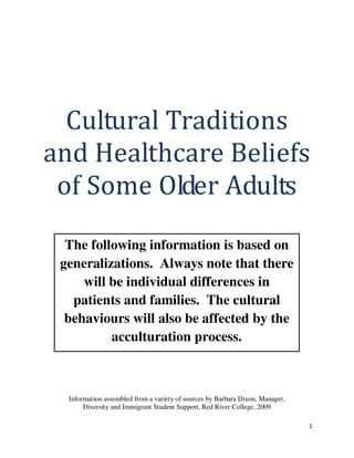 1
Cultural Traditions
and Healthcare Beliefs
of Some Older Adults
Information assembled from a variety of sources by Barbara Dixon, Manager,
Diversity and Immigrant Student Support, Red River College, 2009
The following information is based on
generalizations. Always note that there
will be individual differences in
patients and families. The cultural
behaviours will also be affected by the
acculturation process.
 