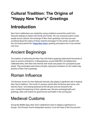 Cultural Tradition: The Origins of
"Happy New Year's" Greetings
Introduction
New Year's celebrations are marked by various traditions around the world, from
fireworks displays to feasts with family and friends. Yet, one universal custom unites
people across cultures: the exchange of New Year's greetings. But have you ever
wondered about the origins of these cheerful messages? In this article, we delve into
the rich history behind the "Happy New Year's" greeting and explore how it has evolved
over time.
Ancient Beginnings
The tradition of welcoming the New Year with festive greetings dates back thousands of
years to ancient civilizations. In Mesopotamia, around 2000 BCE, the Babylonians
celebrated Akitu, their New Year festival, with rituals and prayers for a prosperous year
ahead. They exchanged well wishes and gifts, laying the foundation for the modern-day
practice of New Year's greetings.
Roman Influence
The Romans, known for their elaborate festivals, also played a significant role in shaping
New Year's traditions. The month of January, named after the Roman god Janus, who
had two faces—one looking backward at the old year and one forward to the
new—marked the beginning of their calendar year. Romans exchanged gifts and
greetings, often with wishes for good fortune and health in the coming year.
Medieval Customs
During the Middle Ages, New Year's celebrations took on religious significance in
Europe. The Christian Church designated January 1st as the Feast of the Circumcision
 