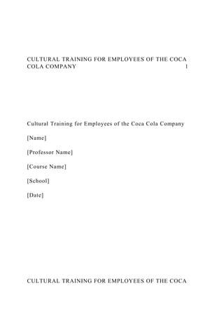 CULTURAL TRAINING FOR EMPLOYEES OF THE COCA
COLA COMPANY 1
Cultural Training for Employees of the Coca Cola Company
[Name]
[Professor Name]
[Course Name]
[School]
[Date]
CULTURAL TRAINING FOR EMPLOYEES OF THE COCA
 