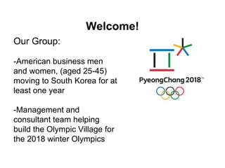 Welcome! 
Our Group: 
-American business men 
and women, (aged 25-45) 
moving to South Korea for at 
least one year 
-Management and 
consultant team helping 
build the Olympic Village for 
the 2018 winter Olympics 
 