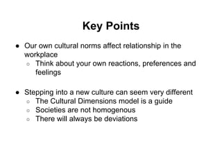 Key Points 
● Our own cultural norms affect relationship in the 
workplace 
○ Think about your own reactions, preferences and 
feelings 
● Stepping into a new culture can seem very different 
○ The Cultural Dimensions model is a guide 
○ Societies are not homogenous 
○ There will always be deviations 
