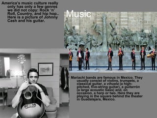 Music America’s music culture really only has only a few genres we did not copy: Rock ‘n’ Roll, Country, and hip hop.. Here is a picture of Johnny Cash and his guitar. Mariachi bands are famous in Mexico. They usually consist of violins, trumpets, a classical guitar, a  vihuela  (a high-pitched, five-string guitar), a  guitarrón  (a large acoustic bass) and, on occasion, a harp or two. Here they are playing in the square behind the theater in Guadalajara, Mexico. 