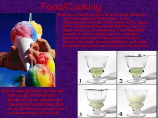 Food/Cooking Snow cones (shaved ice flavored with syrup) is from Hawaii. Blocks of ice are shaved and chipped into small flakes that we as Americans consume on a hot summer day to cool off. Absinthe, or the Green Fairy as it has been called, is a drink that originated from France. It was discontinued until in the 1990’s when the European Union reauthorized the sale of Absinthe. It is not a liquor since it is not sweetened. It was illegalized because it caused “literary genius”, madness, homicide, and suicide. Famous artists such as Vincent  Van Gogh, Amedeo Modigliani, and writer Ernest Hemmingway were known to drink Absinthe. 