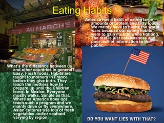 Eating Habits What’s the difference between us and other countries in general? Easy. Fresh foods. Habits are taught to mothers in France before they give birth. They teach the mothers how to prepare up until the Children leave. In Mexico, Everyone mostly walks. Simple as that. Where as America does not teach such a program and we mainly drive or fly everywhere. Asian cultures use lots of fresh vegetables and/or seafood varying by region. America has a habit of eating large amounts of protein and fatty foods. We mainly have to blame the world wars because our eating habits were to gain muscle while fighting. The rest is just carelessness and poor lack of information to the public. 