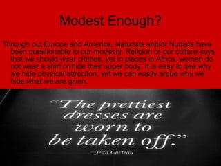 Modest Enough? Through out Europe and America, Naturists and/or Nudists have been questionable to our modesty. Religion or our culture says that we should wear clothes, yet in places in Africa, women do not wear a shirt or hide their upper body. It is easy to see why we hide physical attraction, yet we can easily argue why we hide what we are given. 