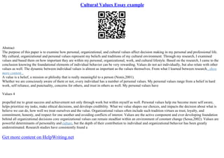 Cultural Values Essay example
Abstract
The purpose of this paper is to examine how personal, organizational, and cultural values affect decision making in my personal and professional life.
My cultural, organizational and personal values represent my beliefs and traditions of my cultural environment. Through my research, I examined
values and based them on how important they are within my personal, organizational, work, and cultural lifestyle. Based on the research, I came to the
conclusion knowing the foundational elements of individual behavior can be very rewarding. Values do not act individually, but also relate with other
values as well. The dynamic between individual values is almost as important as the values themselves. From what I learned between research...show
more content...
A value is a belief, a mission or philoshy that is really meaningful to a person (Nonis,2001).
Whether we are consciously aware of them or not, every individual has a number of personal values. My personal values range from a belief in hard
work, self reliance, and punctuality, concerns for others, and trust in others as well. My personal values have
Values 4
propelled me to great success and achievement not only through work but within myself as well. Personal values help me become more self aware,
helps prioritize my tasks, make ethical decisions, and develops credibility. What we value shapes our choices, and impacts the decision about what is
believe we can do, how well we treat ourselves and the value. Organizational values often include such tradition virtues as trust, loyalty, and
commitment, honesty, and respect for one another and avoiding conflicts of interest. Values are the active component and ever developing foundation
behind all organizational decisions core organizational values can remain steadfast within an environment of constant change (Sessa,2002). Values are
powerful determinants of personality and culture, but the depth of their contribution to individual and organizational behavior has been greatly
underestimated. Research studies have consistently found a
Get more content on HelpWriting.net
 
