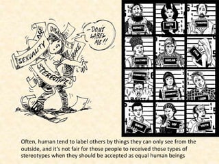 Often, human tend to label others by things they can only see from the
outside, and it’s not fair for those people to received those types of
stereotypes when they should be accepted as equal human beings
 