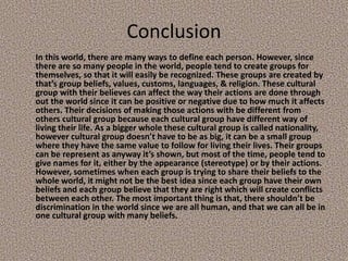 Conclusion
In this world, there are many ways to define each person. However, since
there are so many people in the world, people tend to create groups for
themselves, so that it will easily be recognized. These groups are created by
that’s group beliefs, values, customs, languages, & religion. These cultural
group with their believes can affect the way their actions are done through
out the world since it can be positive or negative due to how much it affects
others. Their decisions of making those actions with be different from
others cultural group because each cultural group have different way of
living their life. As a bigger whole these cultural group is called nationality,
however cultural group doesn’t have to be as big, it can be a small group
where they have the same value to follow for living their lives. Their groups
can be represent as anyway it’s shown, but most of the time, people tend to
give names for it, either by the appearance (stereotype) or by their actions.
However, sometimes when each group is trying to share their beliefs to the
whole world, it might not be the best idea since each group have their own
beliefs and each group believe that they are right which will create conflicts
between each other. The most important thing is that, there shouldn’t be
discrimination in the world since we are all human, and that we can all be in
one cultural group with many beliefs.
 