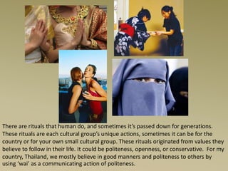 There are rituals that human do, and sometimes it’s passed down for generations.
These rituals are each cultural group’s unique actions, sometimes it can be for the
country or for your own small cultural group. These rituals originated from values they
believe to follow in their life. It could be politeness, openness, or conservative. For my
country, Thailand, we mostly believe in good manners and politeness to others by
using ‘wai’ as a communicating action of politeness.
 