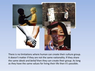 There is no limitations where human can create their culture group.
It doesn’t matter if they are not the same nationality. If they share
the same ideals and belief then they can create their group. As long
as they have the same values for living their life then it’s possible.
 