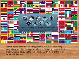 Human needs labels because they want to feel that they belong
somewhere and that they are not alone in the world because there are
others who are believing the same religion with them or the same
nationality as them.
 