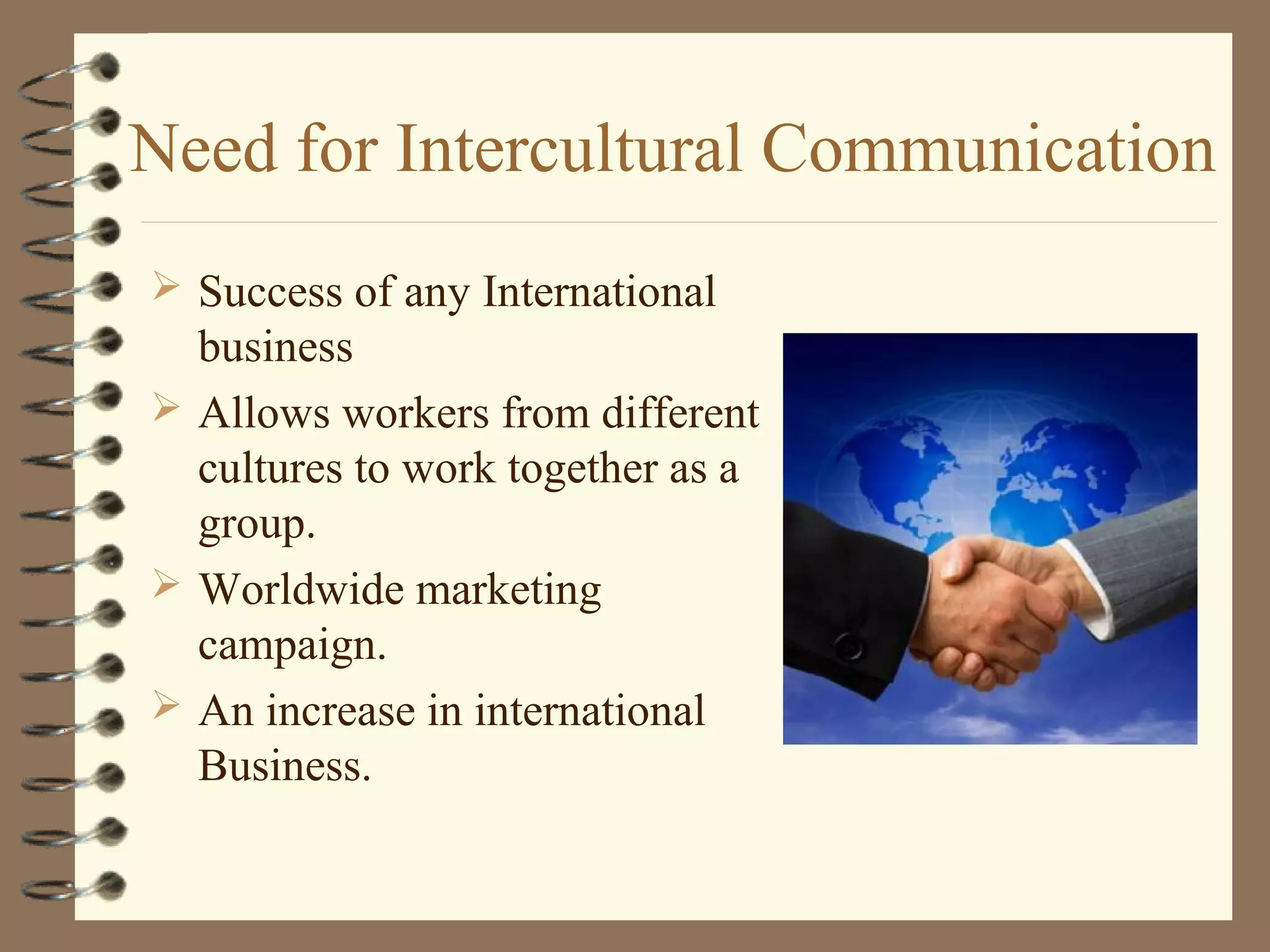 Need for Intercultural Communication
 Success of any International
business
 Allows workers from different
cultures to work together as a
group.
 Worldwide marketing
campaign.
 An increase in international
Business.
 