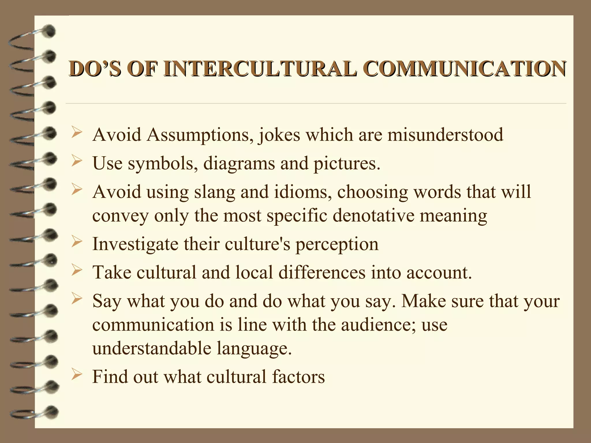 DO’S OF INTERCULTURAL COMMUNICATIONDO’S OF INTERCULTURAL COMMUNICATION
 Avoid Assumptions, jokes which are misunderstood
 Use symbols, diagrams and pictures.
 Avoid using slang and idioms, choosing words that will
convey only the most specific denotative meaning
 Investigate their culture's perception
 Take cultural and local differences into account.
 Say what you do and do what you say. Make sure that your
communication is line with the audience; use
understandable language.
 Find out what cultural factors
 