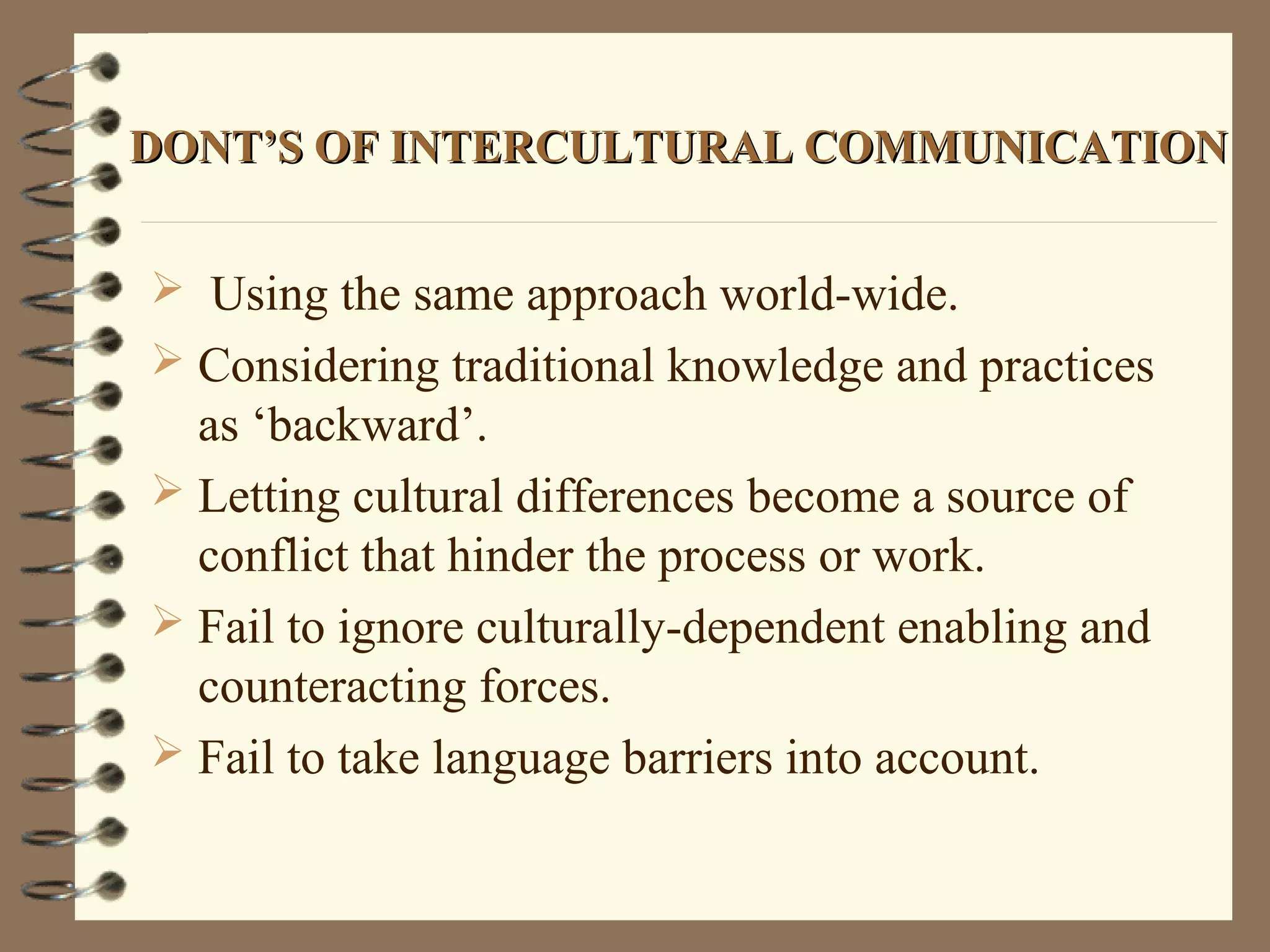 DONT’S OF INTERCULTURAL COMMUNICATIONDONT’S OF INTERCULTURAL COMMUNICATION
 Using the same approach world-wide.
 Considering traditional knowledge and practices
as ‘backward’.
 Letting cultural differences become a source of
conflict that hinder the process or work.
 Fail to ignore culturally-dependent enabling and
counteracting forces.
 Fail to take language barriers into account.
 