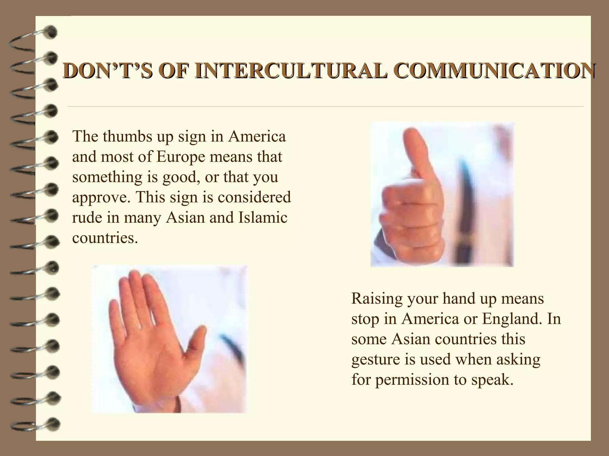 DON’T’S OF INTERCULTURAL COMMUNICATIONDON’T’S OF INTERCULTURAL COMMUNICATION
The thumbs up sign in America
and most of Europe means that
something is good, or that you
approve. This sign is considered
rude in many Asian and Islamic
countries.
Raising your hand up means
stop in America or England. In
some Asian countries this
gesture is used when asking
for permission to speak.
 