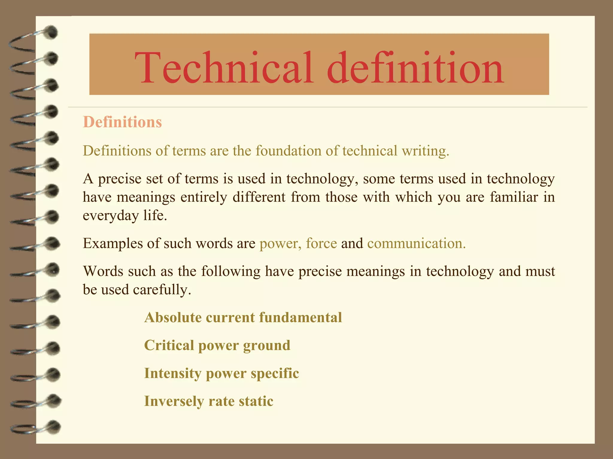 Definitions
Definitions of terms are the foundation of technical writing.
A precise set of terms is used in technology, some terms used in technology
have meanings entirely different from those with which you are familiar in
everyday life.
Examples of such words are power, force and communication.
Words such as the following have precise meanings in technology and must
be used carefully.
Absolute current fundamental
Critical power ground
Intensity power specific
Inversely rate static
Technical definition
 