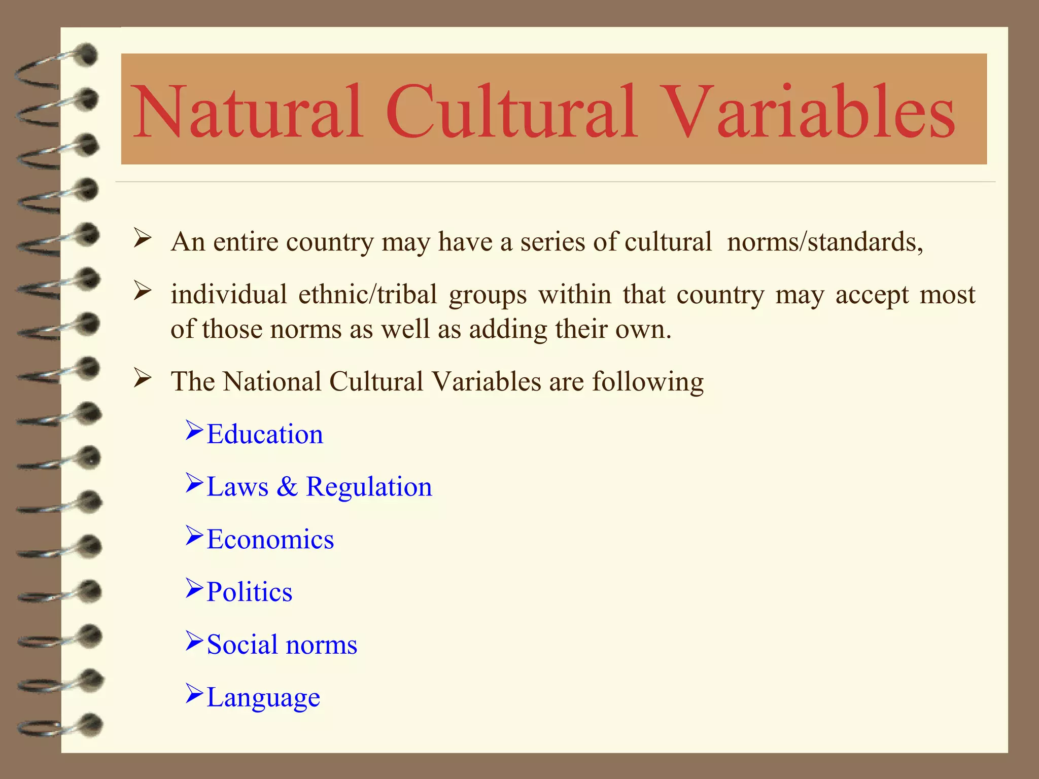  An entire country may have a series of cultural norms/standards,
 individual ethnic/tribal groups within that country may accept most
of those norms as well as adding their own.
 The National Cultural Variables are following
Education
Laws & Regulation
Economics
Politics
Social norms
Language
Natural Cultural Variables
 