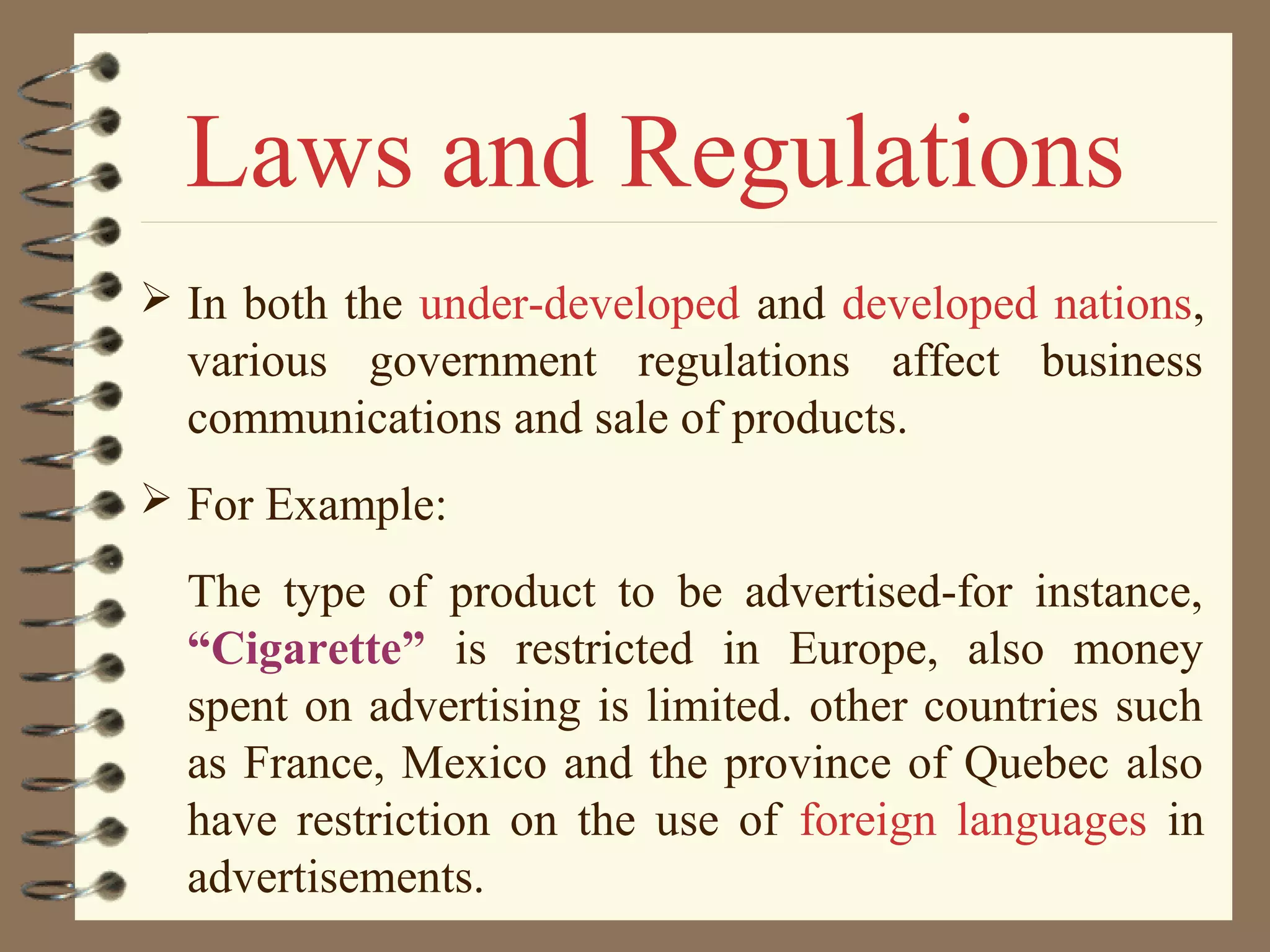  In both the under-developed and developed nations,
various government regulations affect business
communications and sale of products.
 For Example:
The type of product to be advertised-for instance,
“Cigarette” is restricted in Europe, also money
spent on advertising is limited. other countries such
as France, Mexico and the province of Quebec also
have restriction on the use of foreign languages in
advertisements.
Laws and Regulations
 
