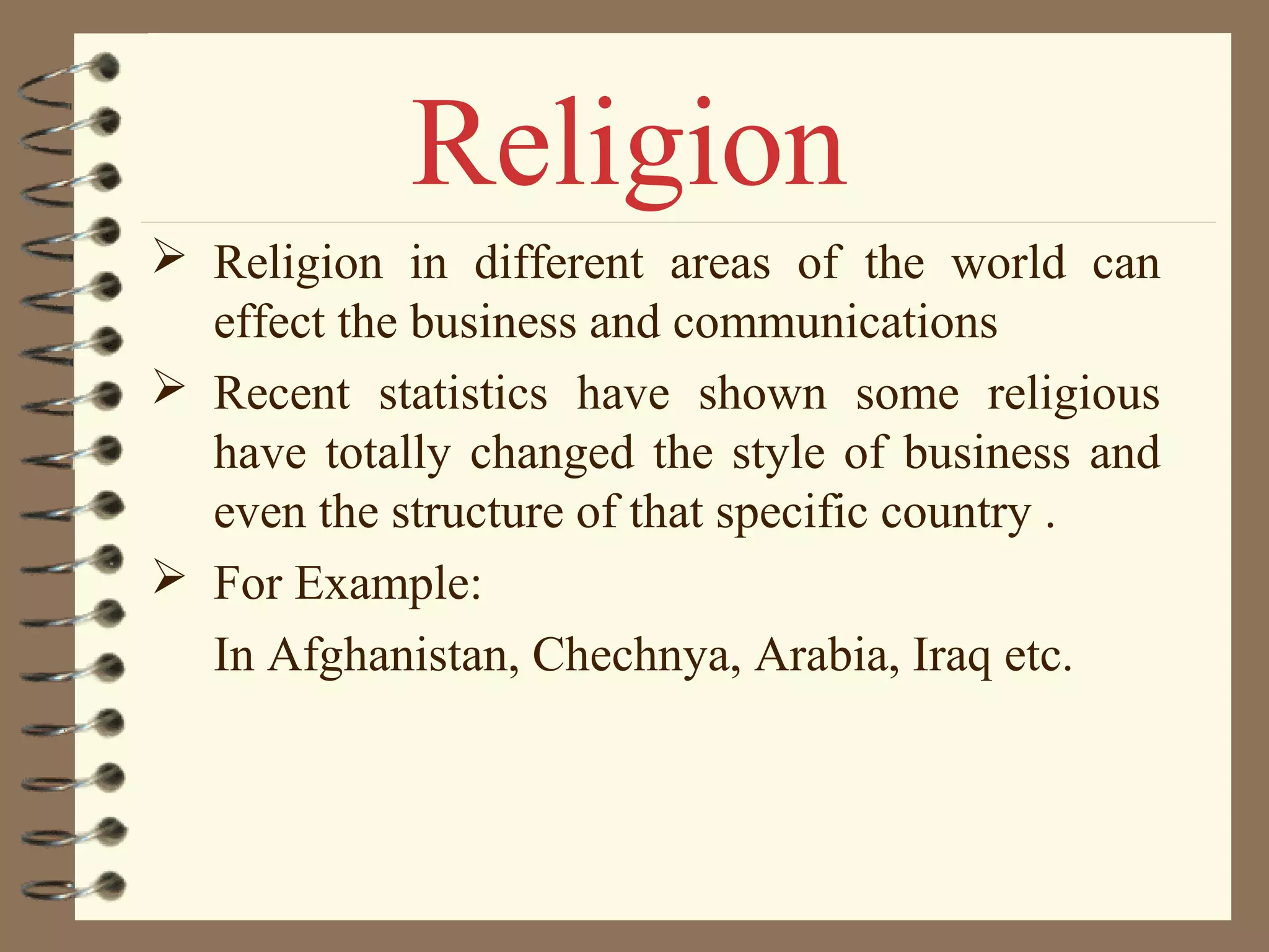  Religion in different areas of the world can
effect the business and communications
 Recent statistics have shown some religious
have totally changed the style of business and
even the structure of that specific country .
 For Example:
In Afghanistan, Chechnya, Arabia, Iraq etc.
Religion
 