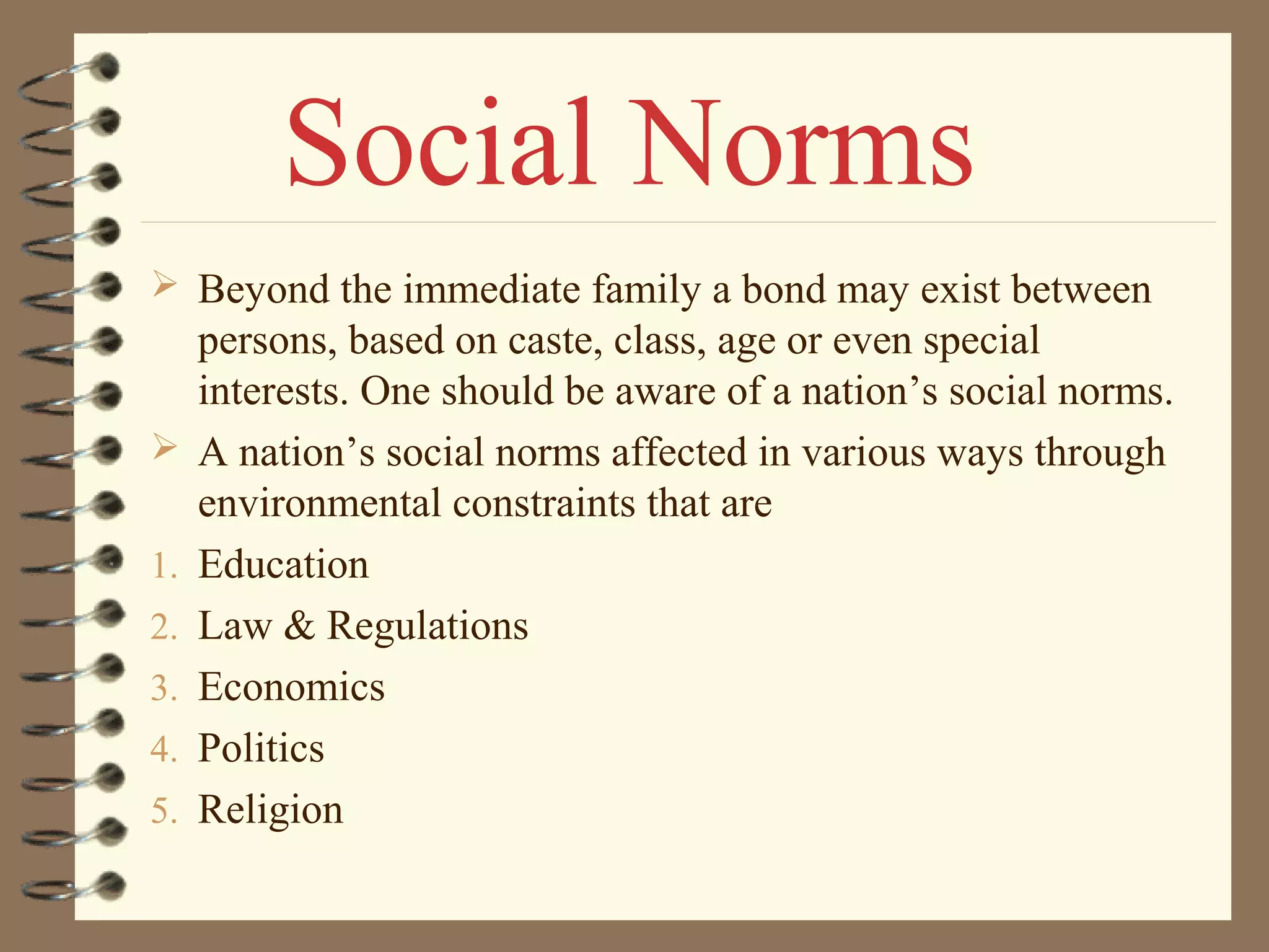  Beyond the immediate family a bond may exist between
persons, based on caste, class, age or even special
interests. One should be aware of a nation’s social norms.
 A nation’s social norms affected in various ways through
environmental constraints that are
1. Education
2. Law & Regulations
3. Economics
4. Politics
5. Religion
Social Norms
 