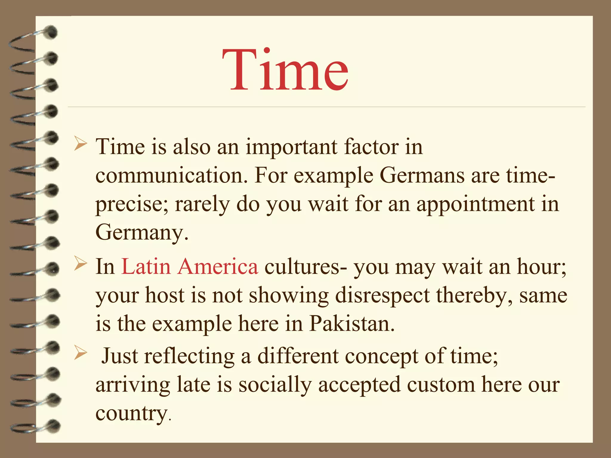  Time is also an important factor in
communication. For example Germans are time-
precise; rarely do you wait for an appointment in
Germany.
 In Latin America cultures- you may wait an hour;
your host is not showing disrespect thereby, same
is the example here in Pakistan.
 Just reflecting a different concept of time;
arriving late is socially accepted custom here our
country.
Time
 