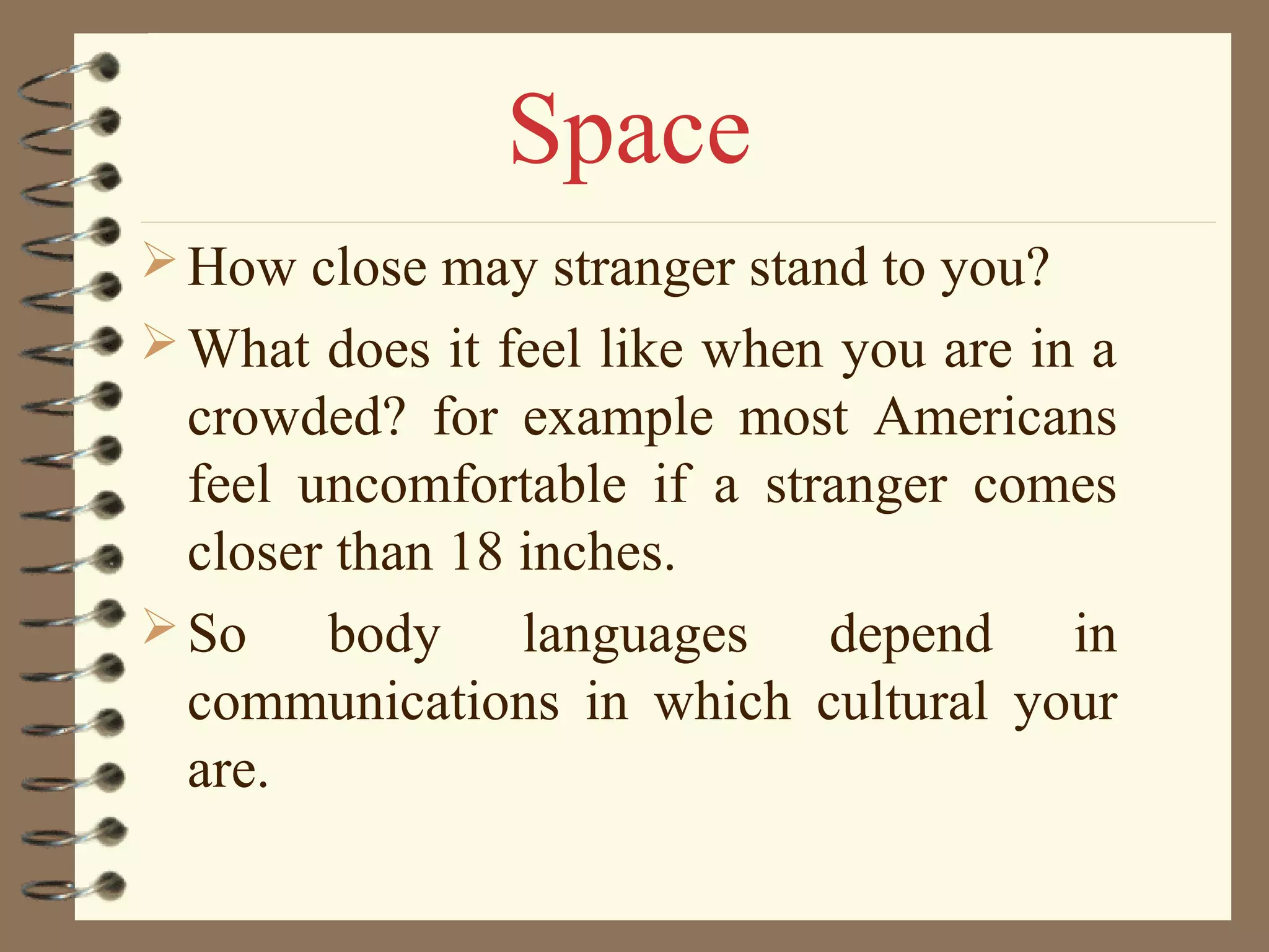 How close may stranger stand to you?
What does it feel like when you are in a
crowded? for example most Americans
feel uncomfortable if a stranger comes
closer than 18 inches.
So body languages depend in
communications in which cultural your
are.
Space
 