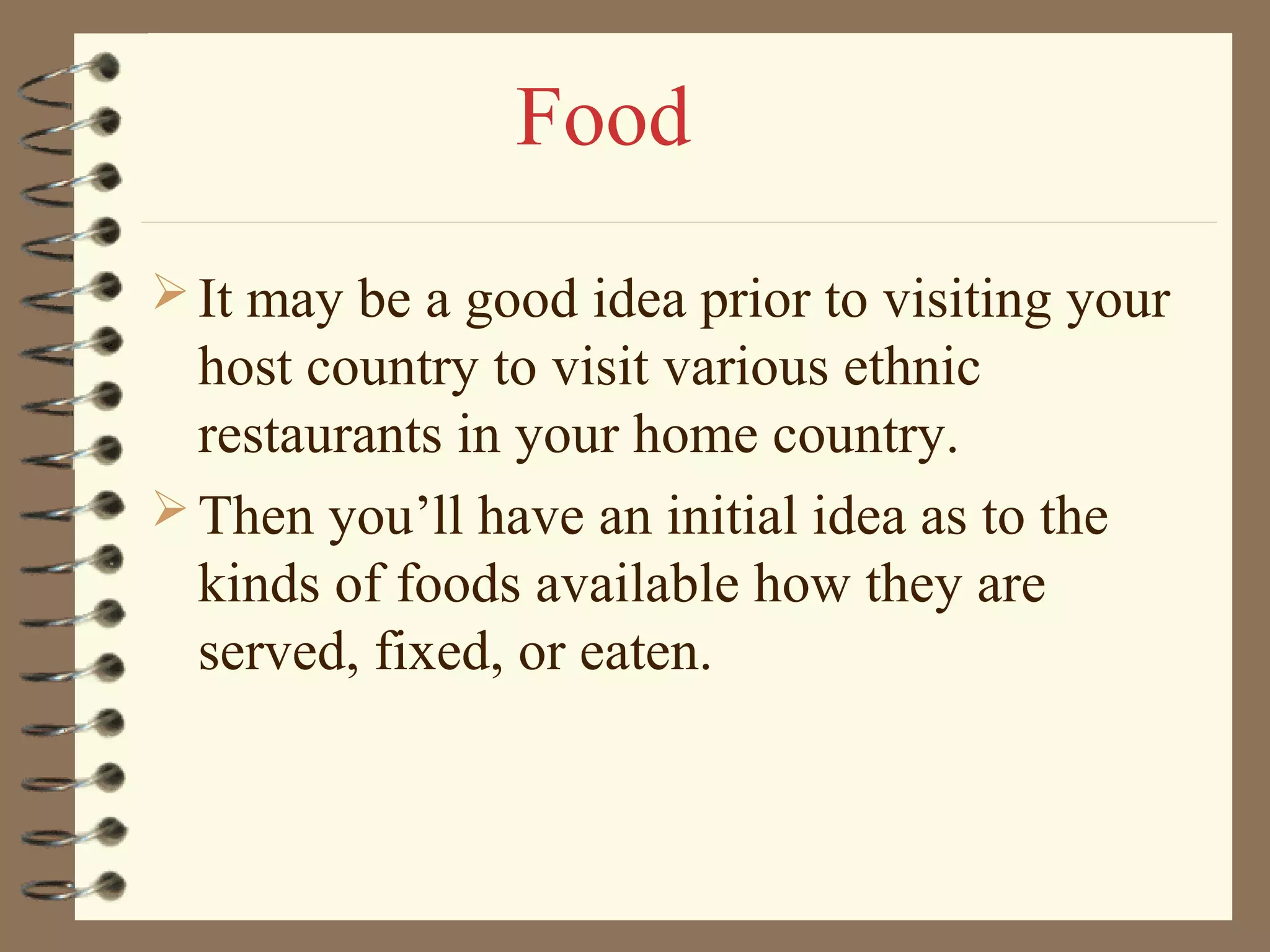 It may be a good idea prior to visiting your
host country to visit various ethnic
restaurants in your home country.
Then you’ll have an initial idea as to the
kinds of foods available how they are
served, fixed, or eaten.
Food
 