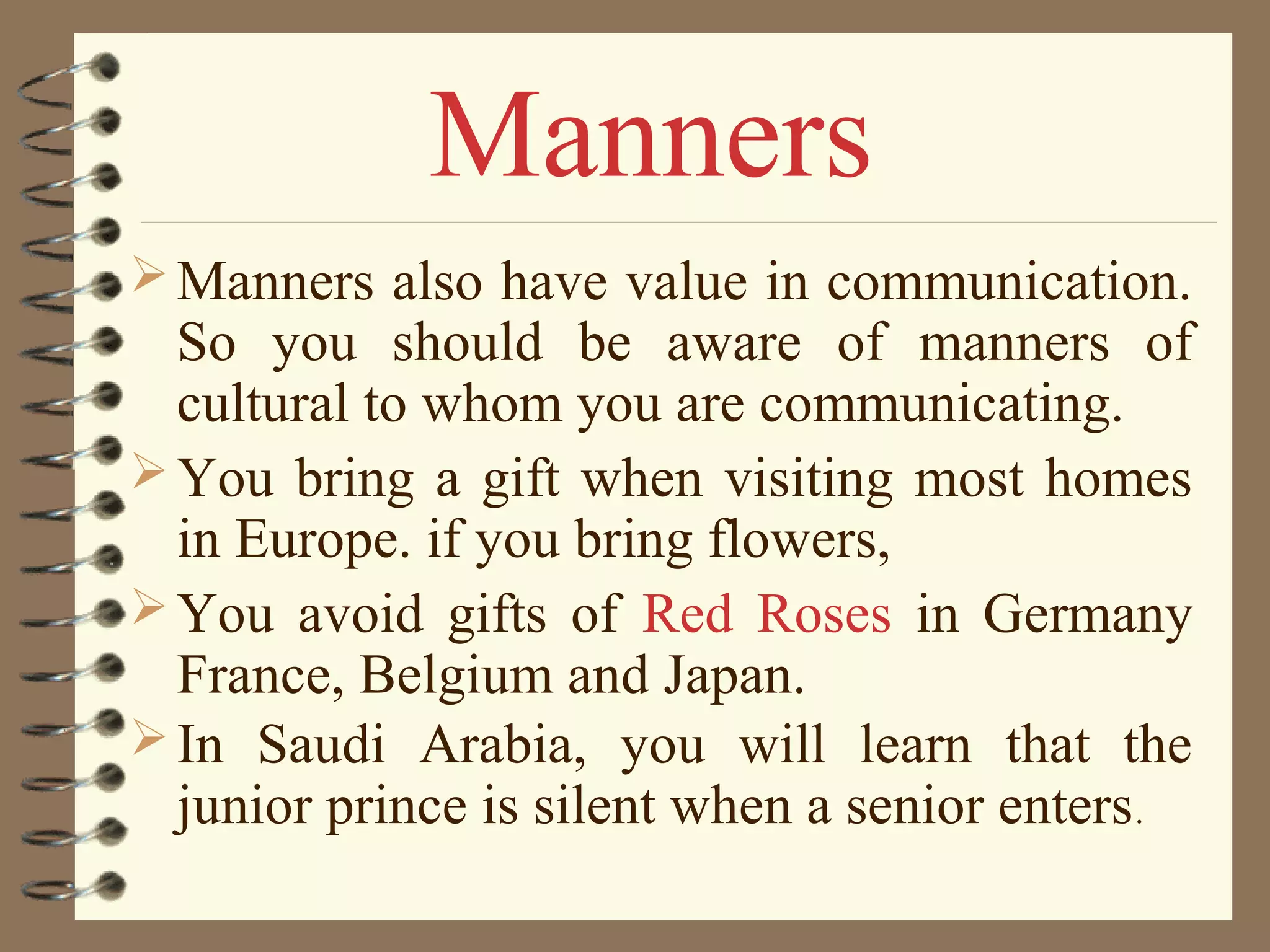 Manners also have value in communication.
So you should be aware of manners of
cultural to whom you are communicating.
You bring a gift when visiting most homes
in Europe. if you bring flowers,
You avoid gifts of Red Roses in Germany
France, Belgium and Japan.
In Saudi Arabia, you will learn that the
junior prince is silent when a senior enters.
Manners
 