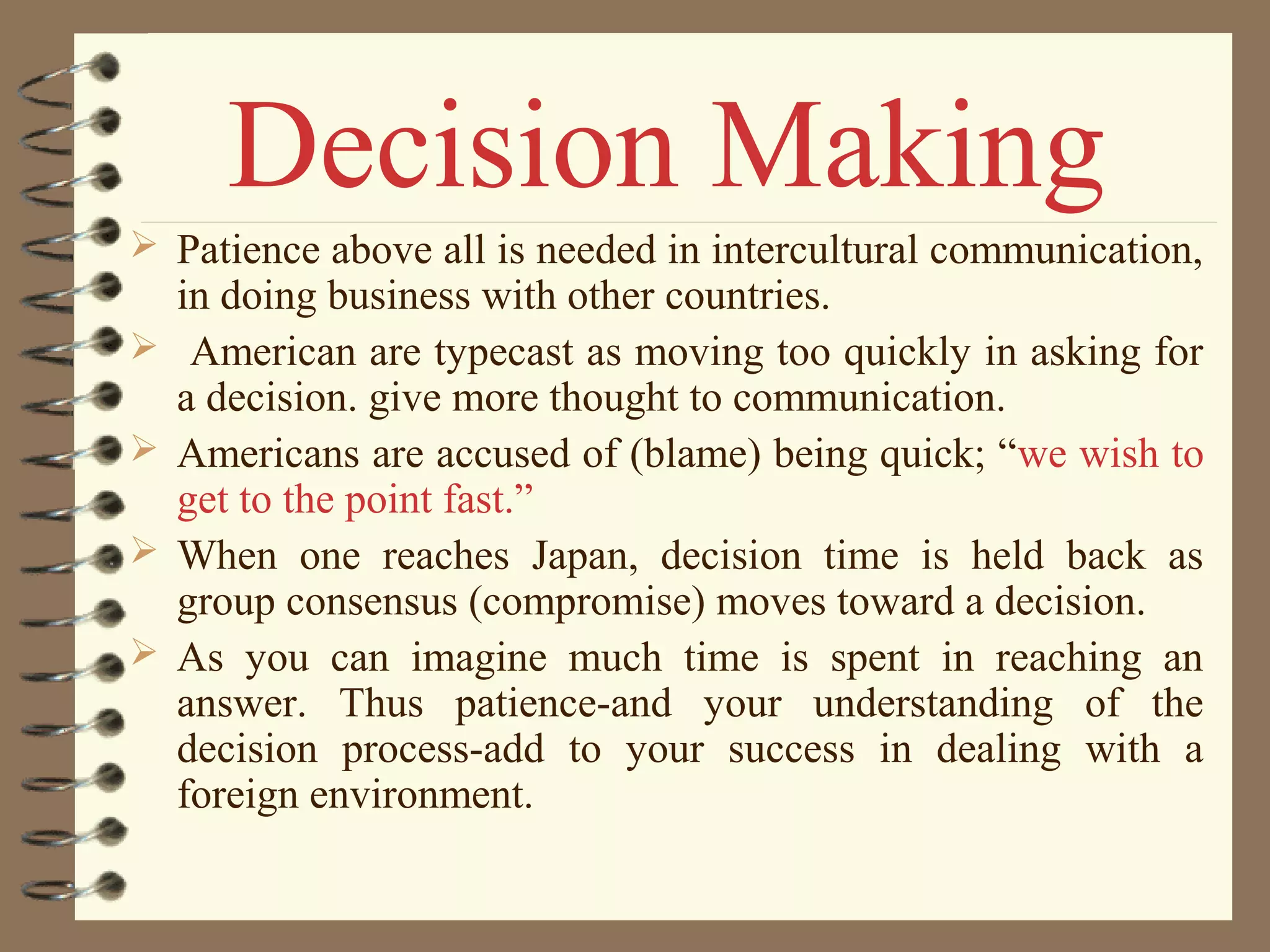  Patience above all is needed in intercultural communication,
in doing business with other countries.
 American are typecast as moving too quickly in asking for
a decision. give more thought to communication.
 Americans are accused of (blame) being quick; “we wish to
get to the point fast.”
 When one reaches Japan, decision time is held back as
group consensus (compromise) moves toward a decision.
 As you can imagine much time is spent in reaching an
answer. Thus patience-and your understanding of the
decision process-add to your success in dealing with a
foreign environment.
Decision Making
 