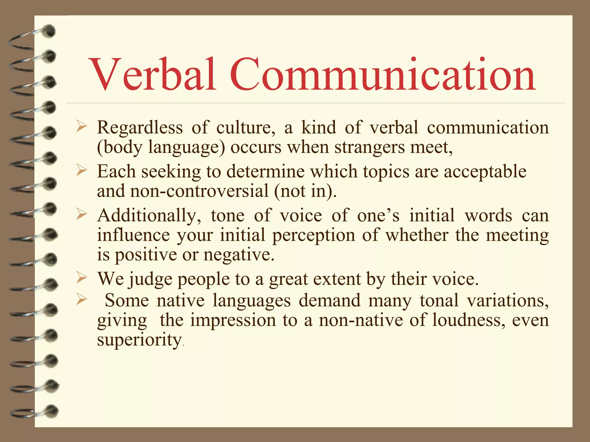  Regardless of culture, a kind of verbal communication
(body language) occurs when strangers meet,
 Each seeking to determine which topics are acceptable
and non-controversial (not in).
 Additionally, tone of voice of one’s initial words can
influence your initial perception of whether the meeting
is positive or negative.
 We judge people to a great extent by their voice.
 Some native languages demand many tonal variations,
giving the impression to a non-native of loudness, even
superiority.
Verbal Communication
 