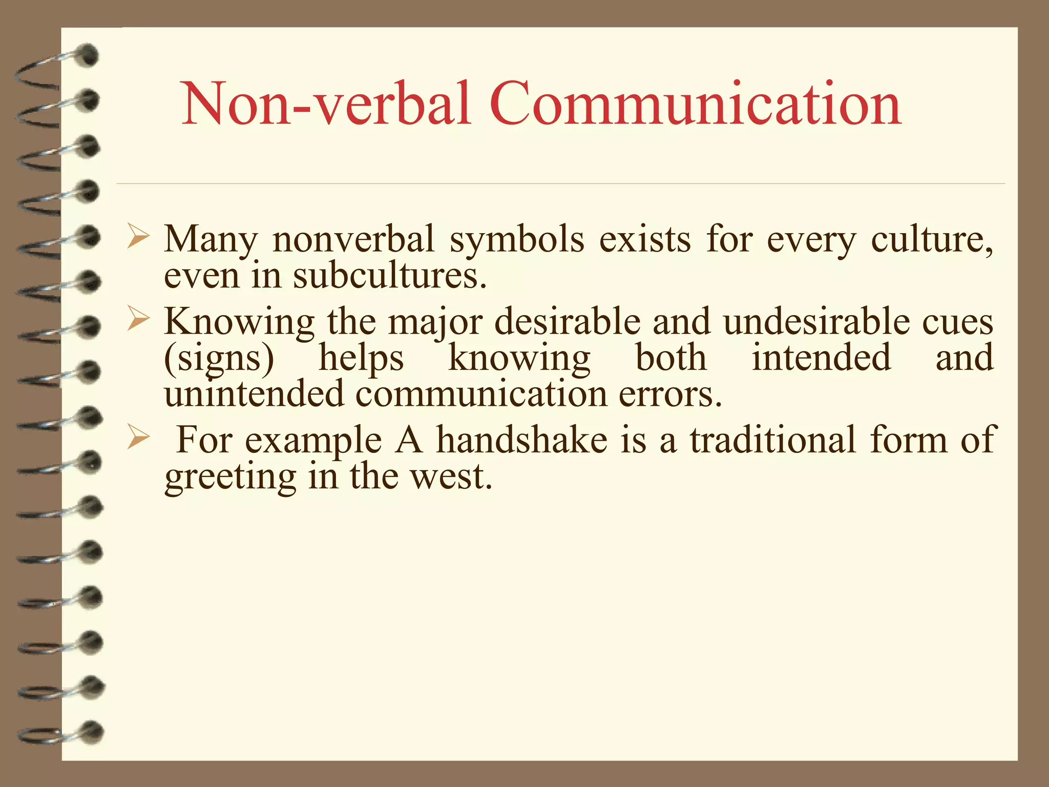  Many nonverbal symbols exists for every culture,
even in subcultures.
 Knowing the major desirable and undesirable cues
(signs) helps knowing both intended and
unintended communication errors.
 For example A handshake is a traditional form of
greeting in the west.
Non-verbal Communication
 