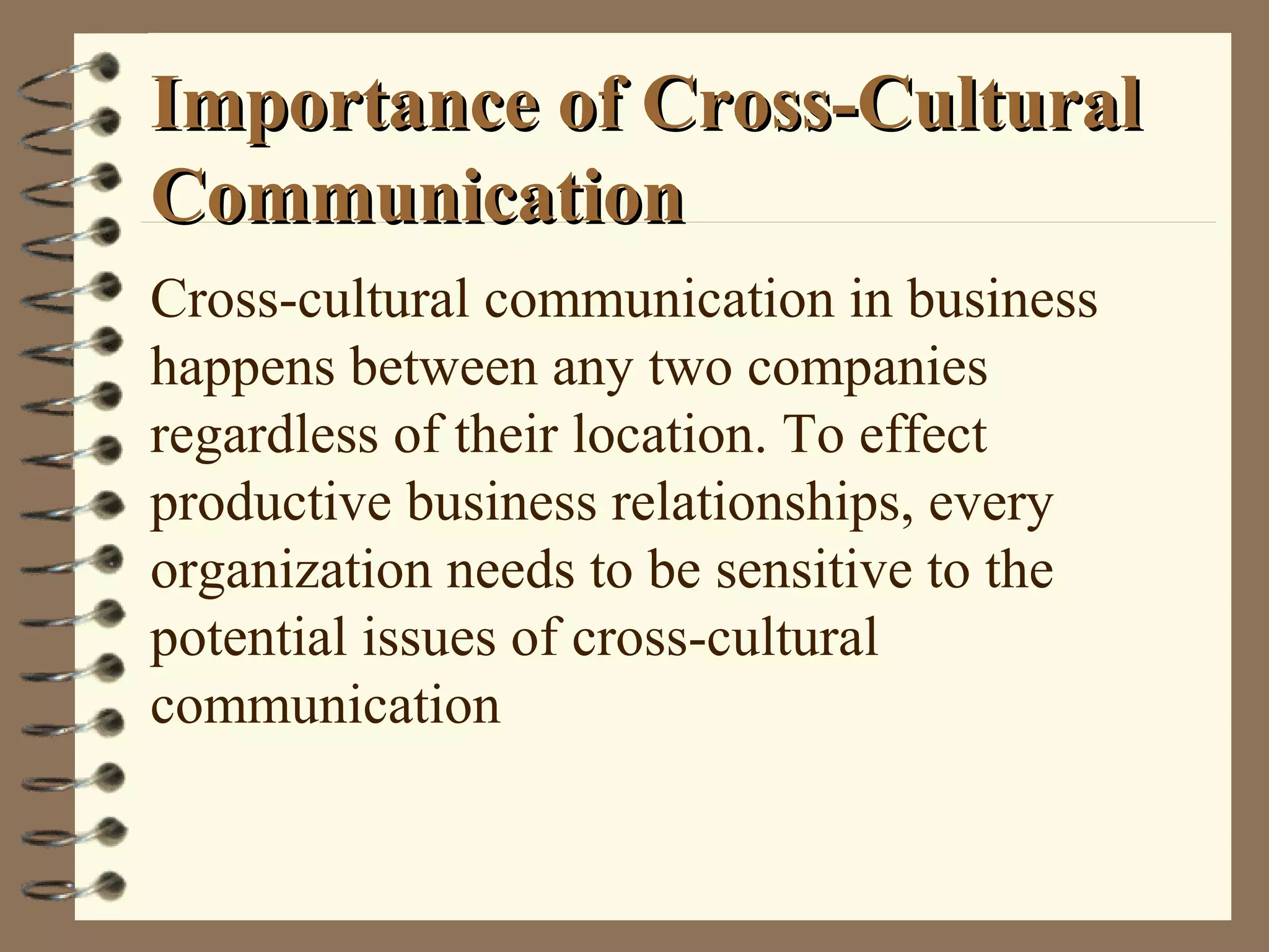 Importance of Cross-CulturalImportance of Cross-Cultural
CommunicationCommunication
Cross-cultural communication in business
happens between any two companies
regardless of their location. To effect
productive business relationships, every
organization needs to be sensitive to the
potential issues of cross-cultural
communication
 