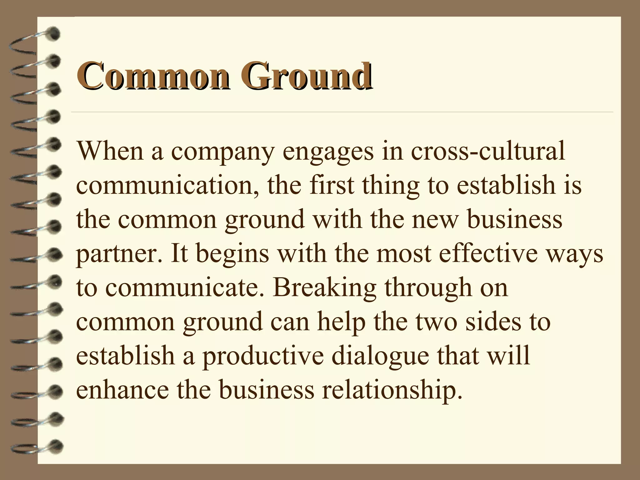 Common GroundCommon Ground
When a company engages in cross-cultural
communication, the first thing to establish is
the common ground with the new business
partner. It begins with the most effective ways
to communicate. Breaking through on
common ground can help the two sides to
establish a productive dialogue that will
enhance the business relationship.
 