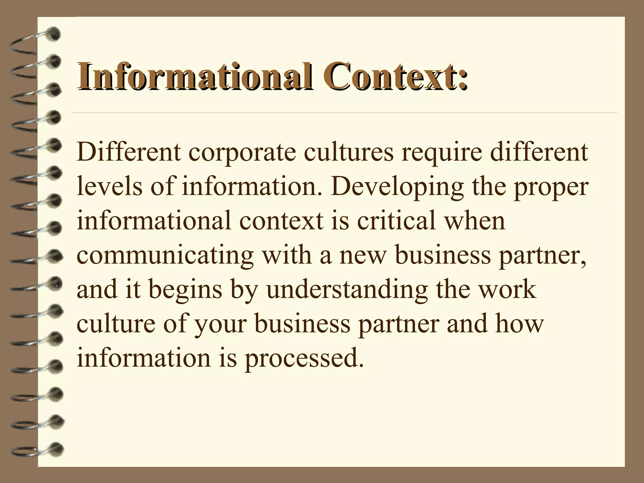 Informational Context:Informational Context:
Different corporate cultures require different
levels of information. Developing the proper
informational context is critical when
communicating with a new business partner,
and it begins by understanding the work
culture of your business partner and how
information is processed.
 