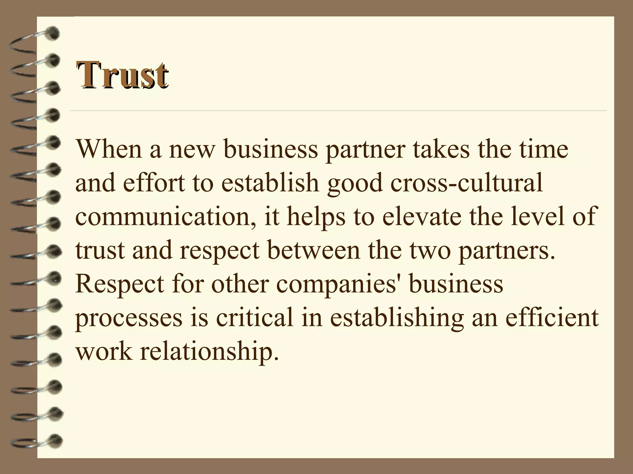 TrustTrust
When a new business partner takes the time
and effort to establish good cross-cultural
communication, it helps to elevate the level of
trust and respect between the two partners.
Respect for other companies' business
processes is critical in establishing an efficient
work relationship.
 