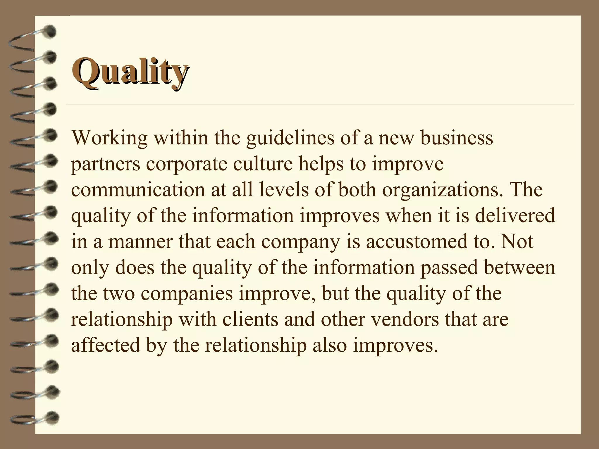 QualityQuality
Working within the guidelines of a new business
partners corporate culture helps to improve
communication at all levels of both organizations. The
quality of the information improves when it is delivered
in a manner that each company is accustomed to. Not
only does the quality of the information passed between
the two companies improve, but the quality of the
relationship with clients and other vendors that are
affected by the relationship also improves.
 
