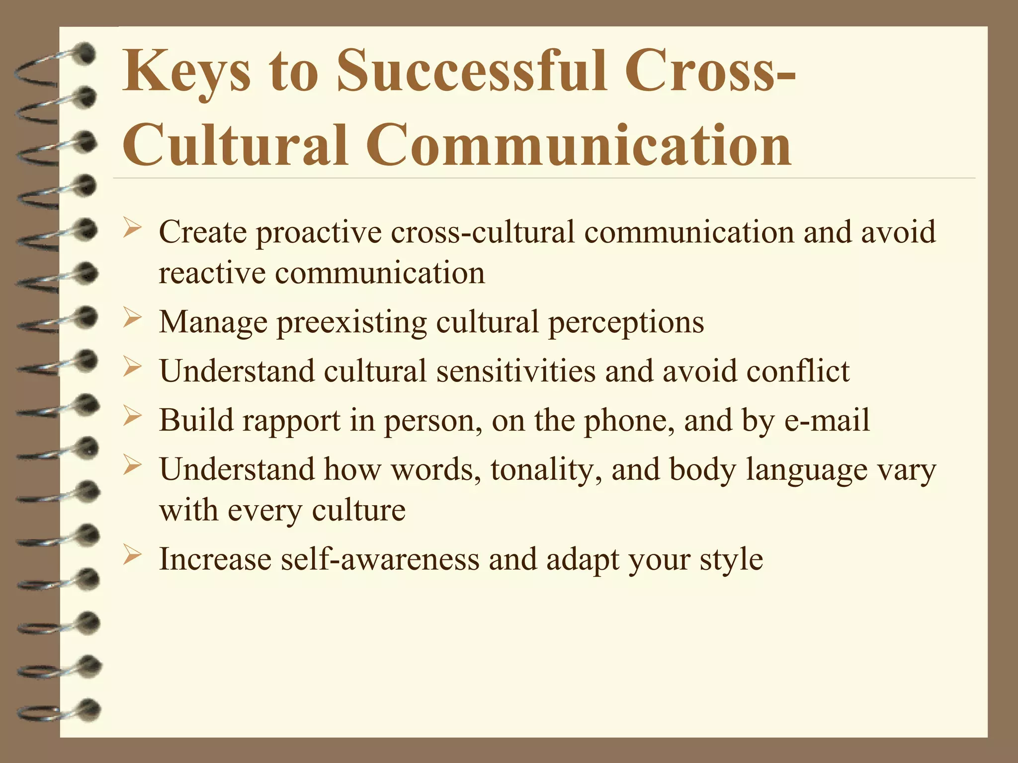 Keys to Successful Cross-
Cultural Communication
 Create proactive cross-cultural communication and avoid
reactive communication
 Manage preexisting cultural perceptions
 Understand cultural sensitivities and avoid conflict
 Build rapport in person, on the phone, and by e-mail
 Understand how words, tonality, and body language vary
with every culture
 Increase self-awareness and adapt your style
 