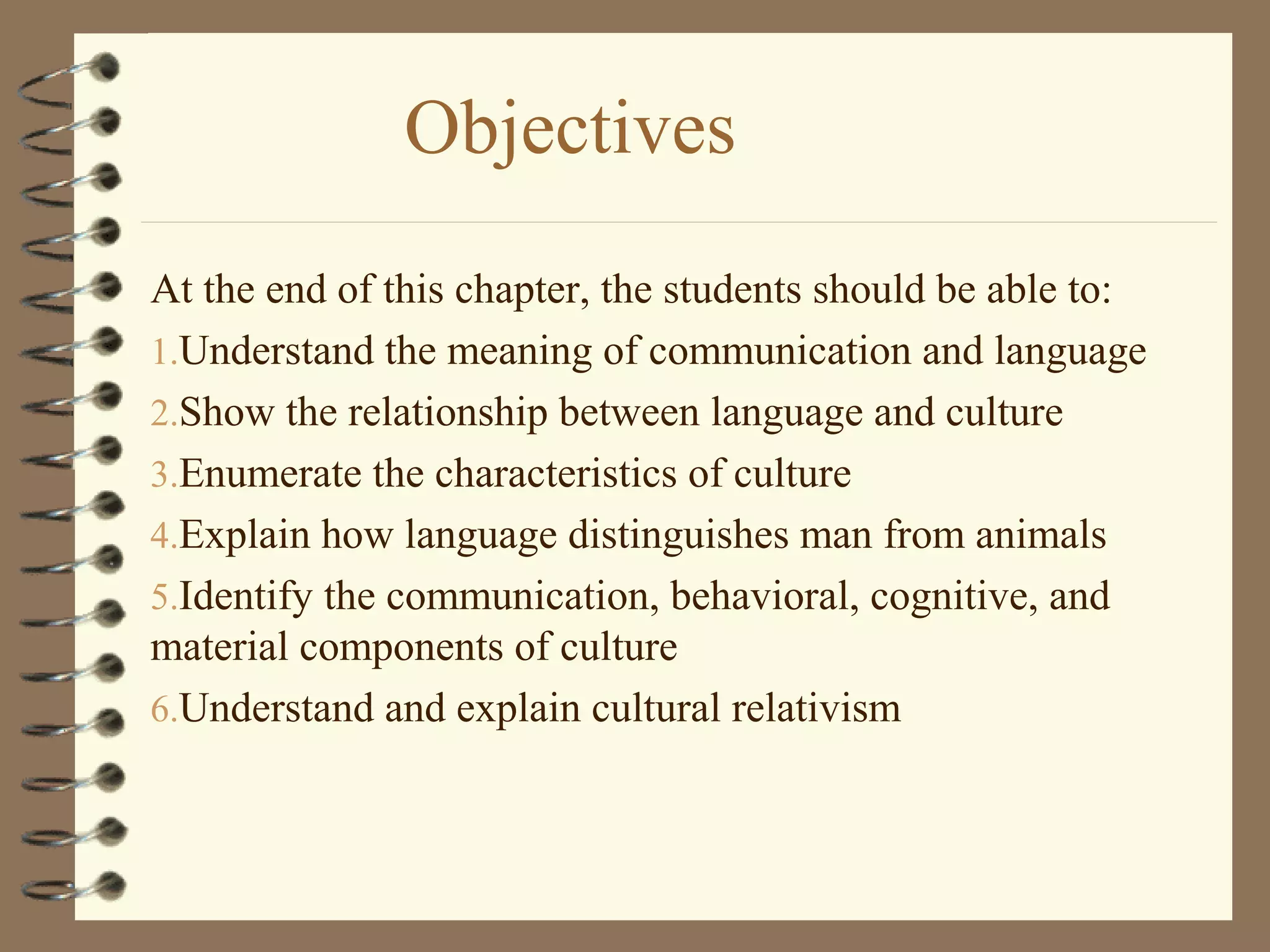 Objectives
At the end of this chapter, the students should be able to:
1.Understand the meaning of communication and language
2.Show the relationship between language and culture
3.Enumerate the characteristics of culture
4.Explain how language distinguishes man from animals
5.Identify the communication, behavioral, cognitive, and
material components of culture
6.Understand and explain cultural relativism
 