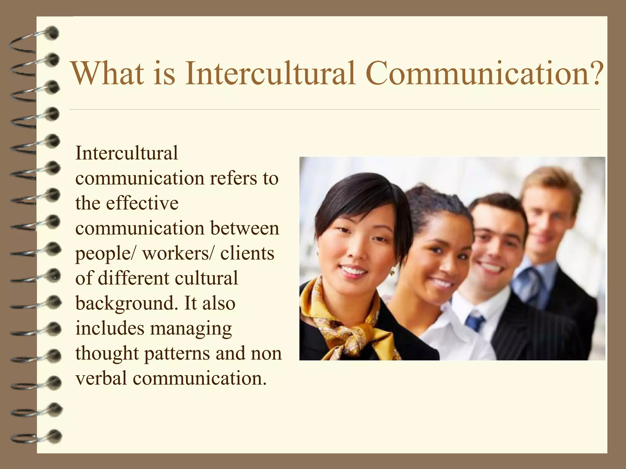 What is Intercultural Communication?
Intercultural
communication refers to
the effective
communication between
people/ workers/ clients
of different cultural
background. It also
includes managing
thought patterns and non
verbal communication.
 