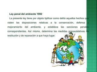 Ley penal del ambiente 1992
La presente ley tiene por objeto tipificar como delito aquellos hechos que
violen las disposiciones relativas a la conservación, defensa y
mejoramiento del ambiente, y establece las sanciones penales
correspondientes. Así mismo, determina las medidas precautelativas de
restitución y de reparación a que haya lugar.
 