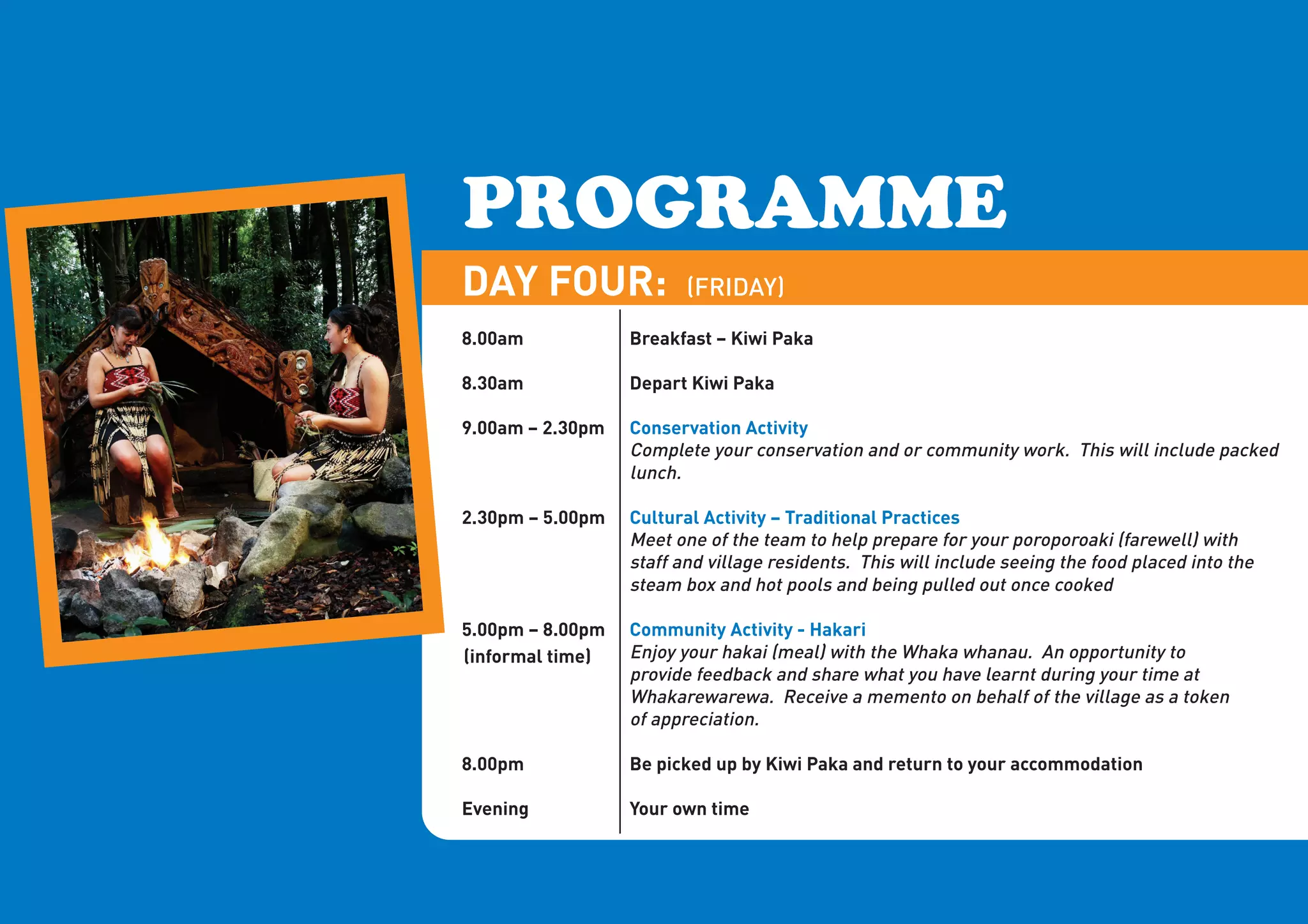 PROGRAMME
DAY FOUR:                (FRIDAY)
8.00am            Breakfast – Kiwi Paka

8.30am            Depart Kiwi Paka

9.00am – 2.30pm   Conservation Activity
                  Complete your conservation and or community work. This will include packed
                  lunch.

2.30pm – 5.00pm   Cultural Activity – Traditional Practices
                  Meet one of the team to help prepare for your poroporoaki (farewell) with
                  staff and village residents. This will include seeing the food placed into the
                  steam box and hot pools and being pulled out once cooked

5.00pm – 8.00pm   Community Activity - Hakari
(informal time)   Enjoy your hakai (meal) with the Whaka whanau. An opportunity to
                  provide feedback and share what you have learnt during your time at
                  Whakarewarewa. Receive a memento on behalf of the village as a token
                  of appreciation.

8.00pm            Be picked up by Kiwi Paka and return to your accommodation

Evening           Your own time
 