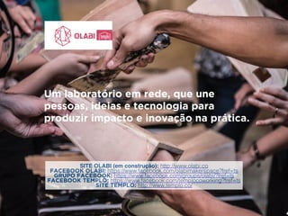 Um laboratório em rede, que une 
pessoas, ideias e tecnologia para 
produzir impacto e inovação na prática. 
SITE OLABI (em construção): http://www.olabi.co 
FACEBOOK OLABI: https://www.facebook.com/olabimakerspace?fref=ts 
GRUPO FACEBOOK: https://www.facebook.com/groups/olabi/?fref=ts 
FACEBOOK TEMPLO: https://www.facebook.com/templocoworking?fref=ts 
SITE TEMPLO: http://www.templo.co/ 
 