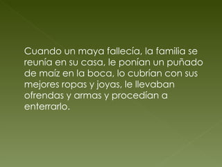 Cuando un maya fallecía, la familia se reunía en su casa, le ponían un puñado de maíz en la boca, lo cubrían con sus mejores ropas y joyas, le llevaban ofrendas y armas y procedían a enterrarlo. 