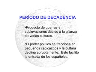 Producto de guerras y sublevaciones debido a la alianza de varias culturas. El poder político se fracciona en pequeños cacicazgos y la cultura declina abruptamente.  Esto facilitó la entrada de los españoles. PERÍODO DE DECADENCIA 