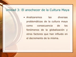 Unidad 3: El anochecer de la Cultura Maya

           • Analizaremos      las     diversas
             problemáticas de la cultura maya
             como    consecuencia     de    los
             fenómenos de la globalización y
             otros factores que han influido en
             el decremento de la misma.
 