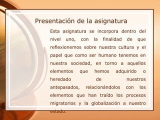 Presentación de la asignatura
    Esta asignatura se incorpora dentro del
    nivel   uno,   con   la    finalidad   de    que
    reflexionemos sobre nuestra cultura y el
    papel que como ser humano tenemos en
    nuestra sociedad, en torno a aquellos
    elementos      que   hemos       adquirido     o
    heredado              de               nuestros
    antepasados,     relacionándolos       con   los
    elementos que han traído los procesos
    migratorios y la globalización a nuestro
    estado.
 
