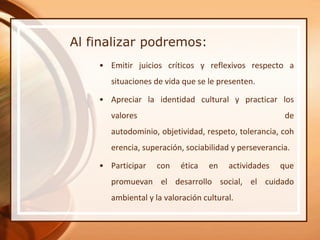 Al finalizar podremos:
    • Emitir juicios críticos y reflexivos respecto a
       situaciones de vida que se le presenten.

    • Apreciar la identidad cultural y practicar los
       valores                                         de
       autodominio, objetividad, respeto, tolerancia, coh
       erencia, superación, sociabilidad y perseverancia.

    • Participar    con   ética   en    actividades   que
       promuevan el desarrollo social, el cuidado
       ambiental y la valoración cultural.
 