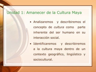 Unidad 1: Amanecer de la Cultura Maya

           • Analizaremos      y describiremos el
             concepto de cultura como        parte
             inherente del ser humano en su
             interacción social.

           • Identificaremos       y describiremos
             a la cultura maya dentro de un
             contexto geográfico, lingüístico y
             sociocultural.
 