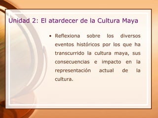Unidad 2: El atardecer de la Cultura Maya

            • Reflexiona   sobre   los   diversos
              eventos históricos por los que ha
              transcurrido la cultura maya, sus
              consecuencias e impacto en la
              representación   actual    de    la
              cultura.
 