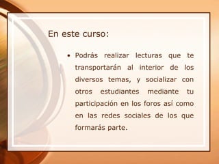 En este curso:

    • Podrás realizar lecturas que te
      transportarán al interior de los
      diversos temas, y socializar con
      otros   estudiantes   mediante   tu
      participación en los foros así como
      en las redes sociales de los que
      formarás parte.
 